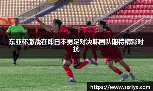 东亚杯激战在即日本男足对决韩国队期待精彩对抗