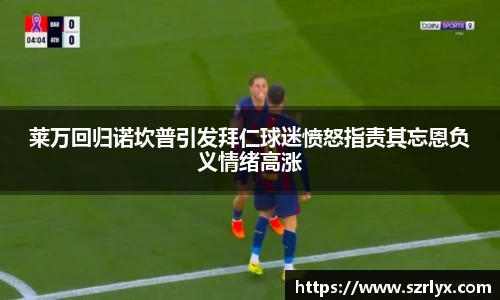 莱万回归诺坎普引发拜仁球迷愤怒指责其忘恩负义情绪高涨