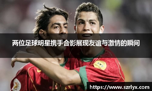 两位足球明星携手合影展现友谊与激情的瞬间
